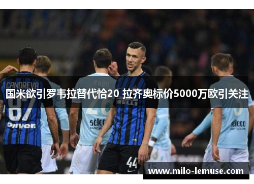 国米欲引罗韦拉替代恰20 拉齐奥标价5000万欧引关注